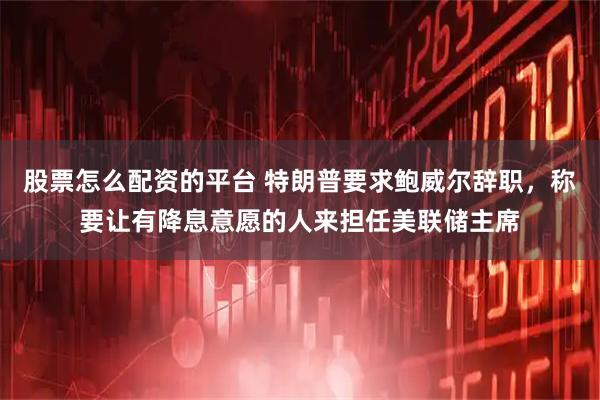 股票怎么配资的平台 特朗普要求鲍威尔辞职,称要让有降息意愿的人来担任美联储主席