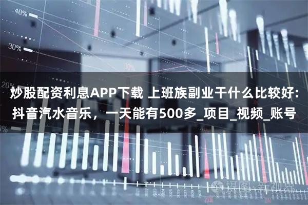 炒股配资利息APP下载 上班族副业干什么比较好:抖音汽水音乐，一天能有500多_项目_视频_账号