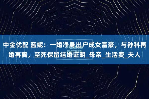 中金优配 蓝妮:一婚净身出户成女富豪,与孙科再婚再离,至死保留结婚证明_母亲_生活费_夫人