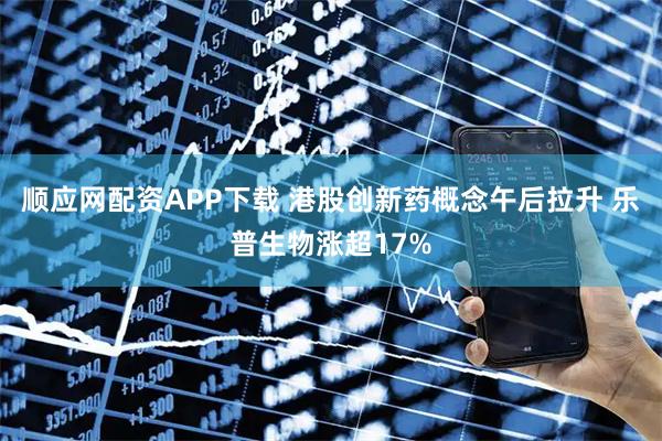 顺应网配资APP下载 港股创新药概念午后拉升 乐普生物涨超17%
