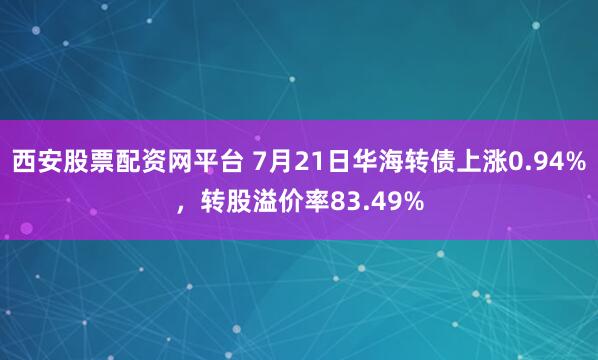 西安股票配资网平台 7月21日华海转债上涨0.94%,转股溢价率83.49%