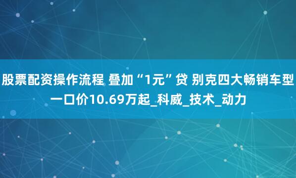 股票配资操作流程 叠加“1元”贷 别克四大畅销车型一口价10.69万起_科威_技术_动力