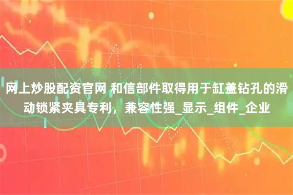 网上炒股配资官网 和信部件取得用于缸盖钻孔的滑动锁紧夹具专利,兼容性强_显示_组件_企业