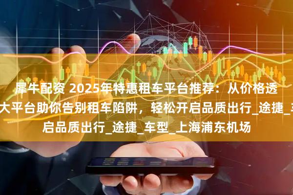 犀牛配资 2025年特惠租车平台推荐：从价格透明到服务升级，五大平台助你告别租车陷阱，轻松开启品质出行_途捷_车型_上海浦东机场