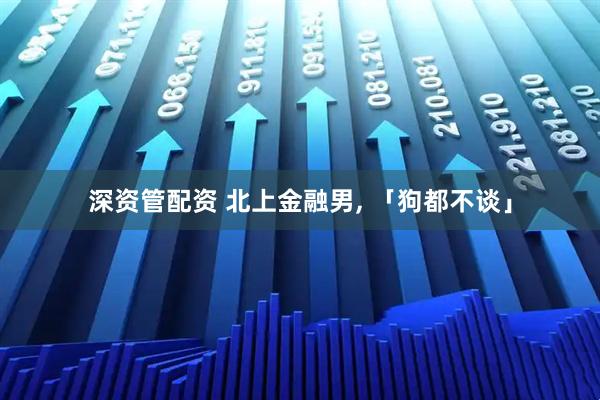 深资管配资 北上金融男, 「狗都不谈」