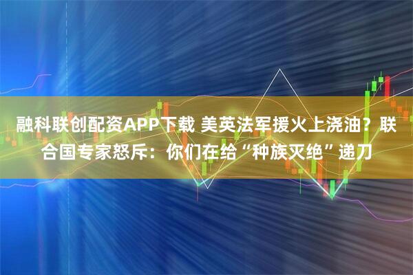 融科联创配资APP下载 美英法军援火上浇油？联合国专家怒斥：你们在给“种族灭绝”递刀