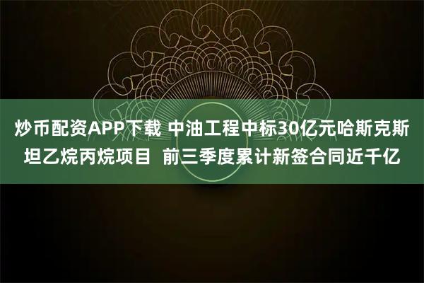 炒币配资APP下载 中油工程中标30亿元哈斯克斯坦乙烷丙烷项目  前三季度累计新签合同近千亿