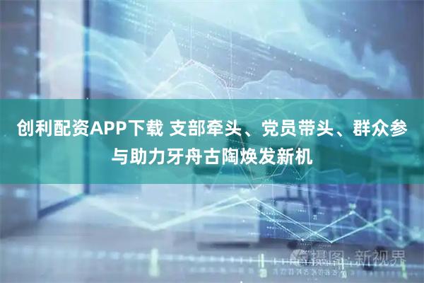 创利配资APP下载 支部牵头、党员带头、群众参与助力牙舟古陶焕发新机