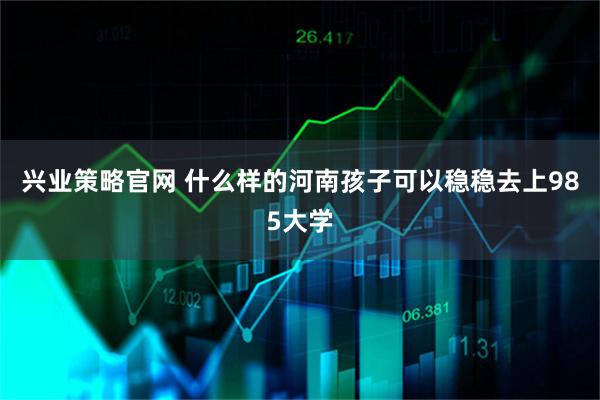 兴业策略官网 什么样的河南孩子可以稳稳去上985大学
