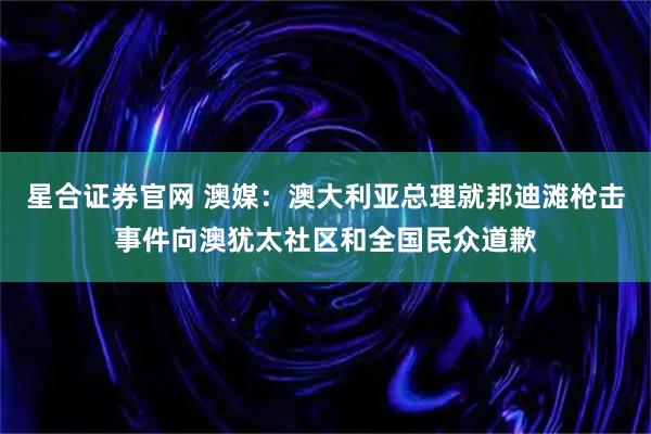 星合证券官网 澳媒：澳大利亚总理就邦迪滩枪击事件向澳犹太社区和全国民众道歉
