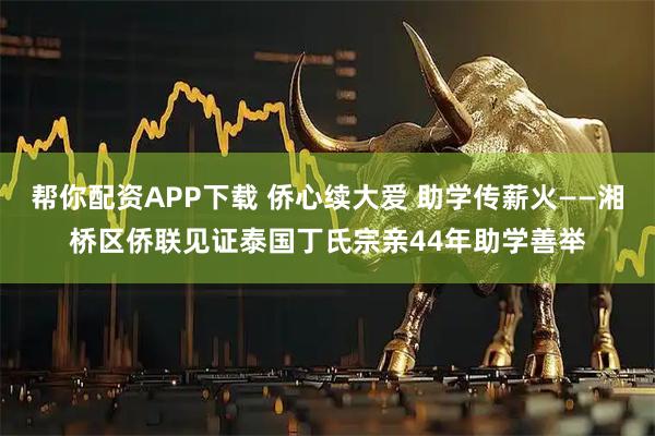 帮你配资APP下载 侨心续大爱 助学传薪火——湘桥区侨联见证泰国丁氏宗亲44年助学善举