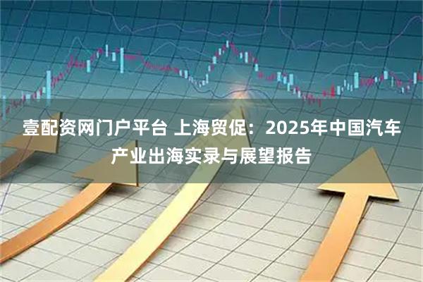 壹配资网门户平台 上海贸促：2025年中国汽车产业出海实录与展望报告