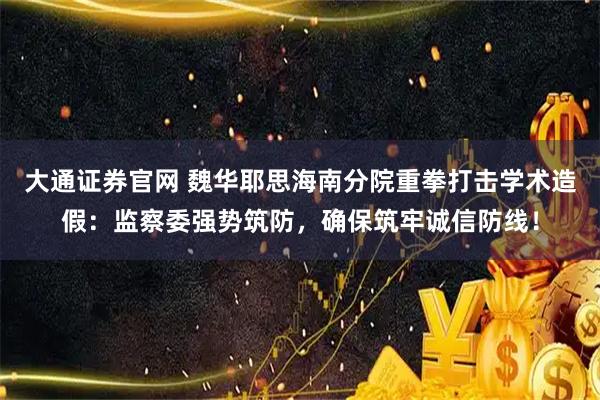 大通证券官网 魏华耶思海南分院重拳打击学术造假：监察委强势筑防，确保筑牢诚信防线！