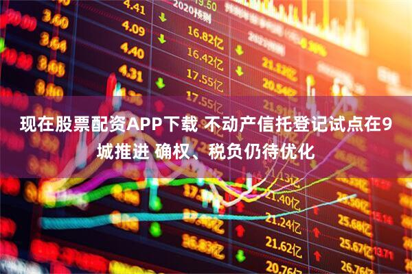 现在股票配资APP下载 不动产信托登记试点在9城推进 确权、税负仍待优化