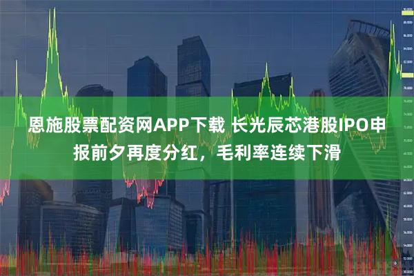 恩施股票配资网APP下载 长光辰芯港股IPO申报前夕再度分红，毛利率连续下滑