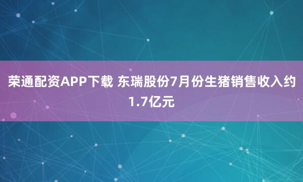 荣通配资APP下载 东瑞股份7月份生猪销售收入约1.7亿元