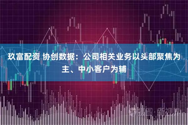 玖富配资 协创数据：公司相关业务以头部聚焦为主、中小客户为辅