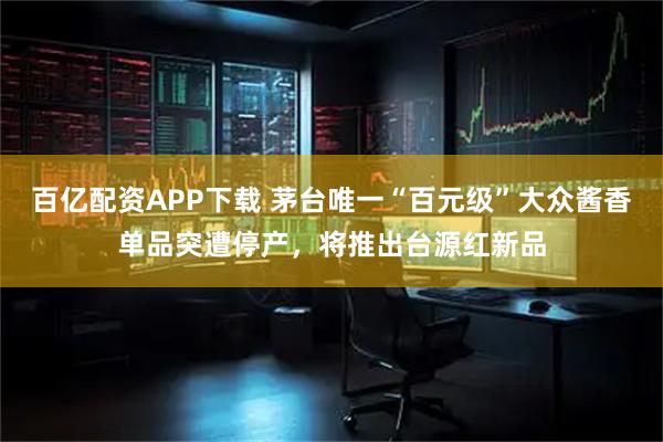 百亿配资APP下载 茅台唯一“百元级”大众酱香单品突遭停产，将推出台源红新品