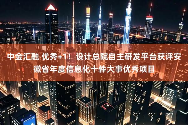 中金汇融 优秀+1！设计总院自主研发平台获评安徽省年度信息化十件大事优秀项目