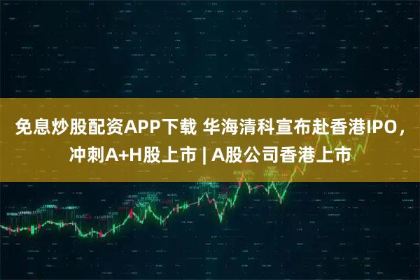 免息炒股配资APP下载 华海清科宣布赴香港IPO，冲刺A+H股上市 | A股公司香港上市